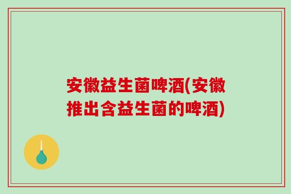 安徽益生菌啤酒(安徽推出含益生菌的啤酒)