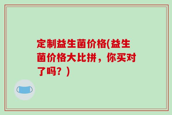 定制益生菌价格(益生菌价格大比拼，你买对了吗？)