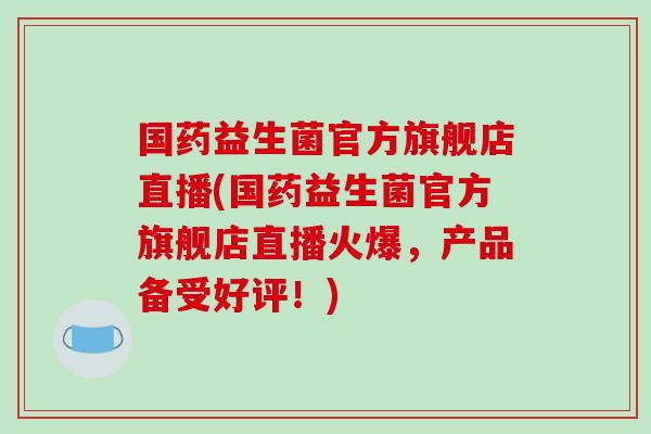 国药益生菌官方旗舰店直播(国药益生菌官方旗舰店直播火爆，产品备受好评！)
