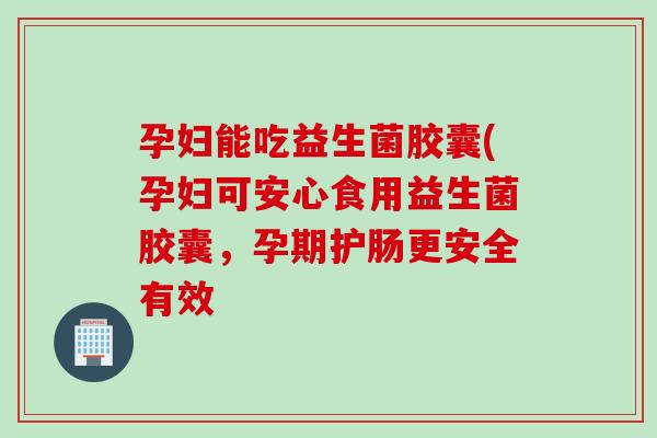 孕妇能吃益生菌胶囊(孕妇可安心食用益生菌胶囊，孕期护肠更安全有效