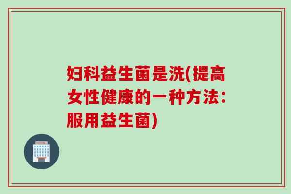 妇科益生菌是洗(提高女性健康的一种方法：服用益生菌)
