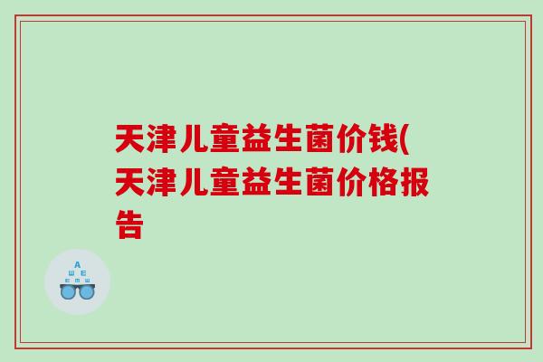 天津儿童益生菌价钱(天津儿童益生菌价格报告