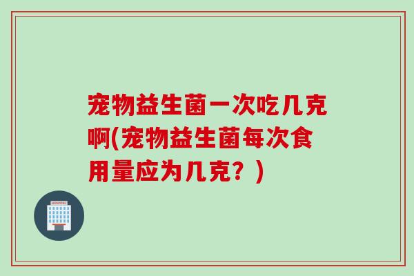 宠物益生菌一次吃几克啊(宠物益生菌每次食用量应为几克？)