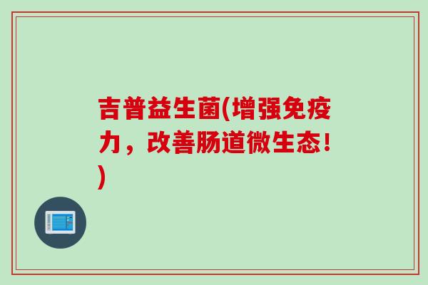 吉普益生菌(增强力,改善肠道微生态!) 吉普益生菌(增强力,改善肠道微生态!)