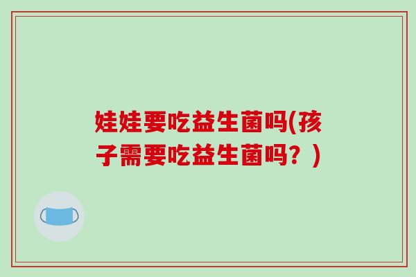 娃娃要吃益生菌吗(孩子需要吃益生菌吗？)