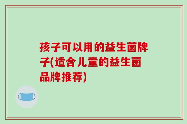 孩子可以用的益生菌牌子(适合儿童的益生菌品牌推荐)