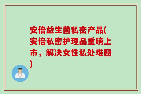 安倍益生菌私密产品(安倍私密护理品重磅上市，解决女性私处难题)