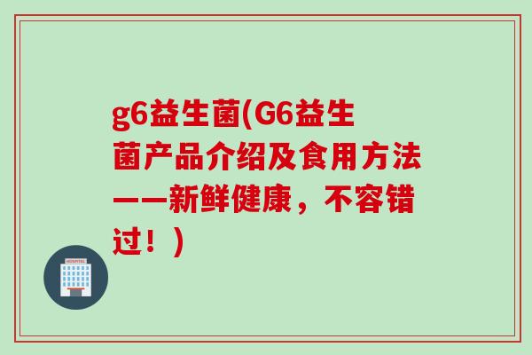g6益生菌(G6益生菌产品介绍及食用方法——新鲜健康，不容错过！)