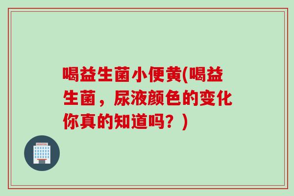 喝益生菌小便黄(喝益生菌，尿液颜色的变化你真的知道吗？)
