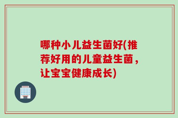哪种小儿益生菌好(推荐好用的儿童益生菌，让宝宝健康成长)