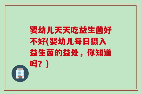 婴幼儿天天吃益生菌好不好(婴幼儿每日摄入益生菌的益处，你知道吗？)
