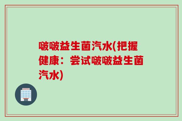 啵啵益生菌汽水(把握健康：尝试啵啵益生菌汽水)