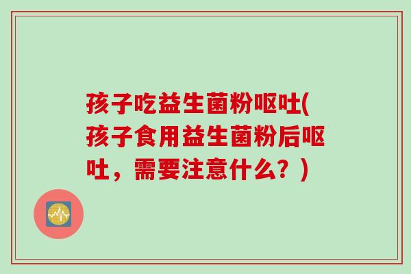 孩子吃益生菌粉呕吐(孩子食用益生菌粉后呕吐，需要注意什么？)