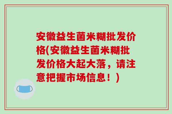 安徽益生菌米糊批发价格(安徽益生菌米糊批发价格大起大落，请注意把握市场信息！)