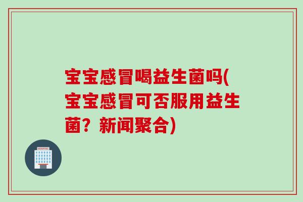 宝宝感冒喝益生菌吗(宝宝感冒可否服用益生菌？新闻聚合)