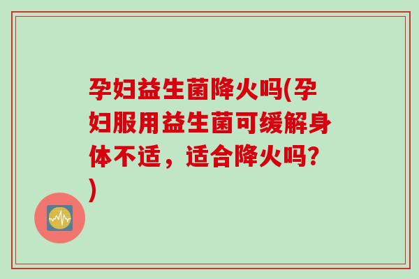 孕妇益生菌降火吗(孕妇服用益生菌可缓解身体不适，适合降火吗？)