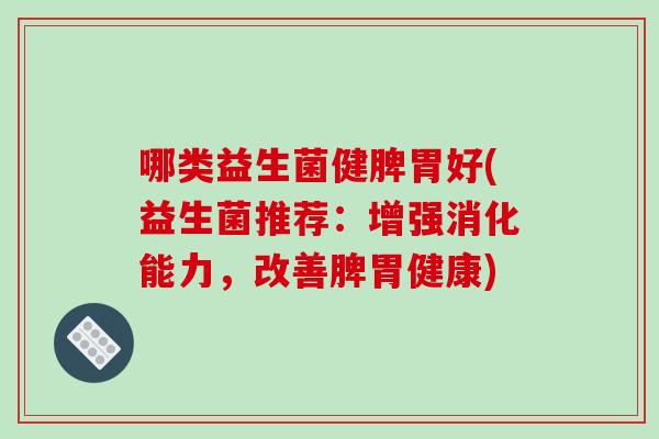 哪类益生菌健脾胃好(益生菌推荐:增强消化能力,改善脾胃健康) 哪类益生菌健脾胃好(益生菌推荐:增强消化能力,改善脾胃健康)