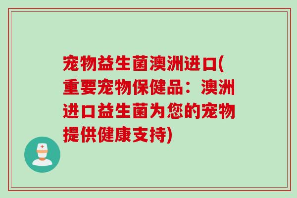宠物益生菌澳洲进口(重要宠物保健品：澳洲进口益生菌为您的宠物提供健康支持)