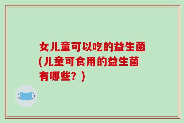 女儿童可以吃的益生菌(儿童可食用的益生菌有哪些？)
