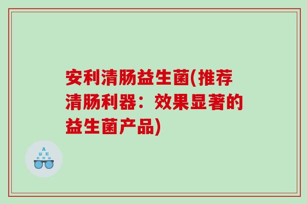 安利清肠益生菌(推荐清肠利器:效果显著的益生菌产品) 安利清肠益生菌(推荐清肠利器:效果显著的益生菌产品)