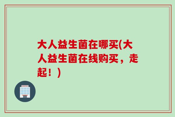大人益生菌在哪买(大人益生菌在线购买,走起!) 大人益生菌在哪买(大人益生菌在线购买,走起!)