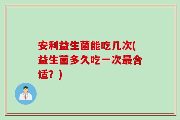 安利益生菌能吃几次(益生菌多久吃一次最合适？)
