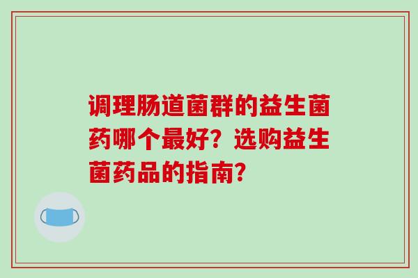 调理肠道菌群的益生菌药哪个好？选购益生菌药品的指南？