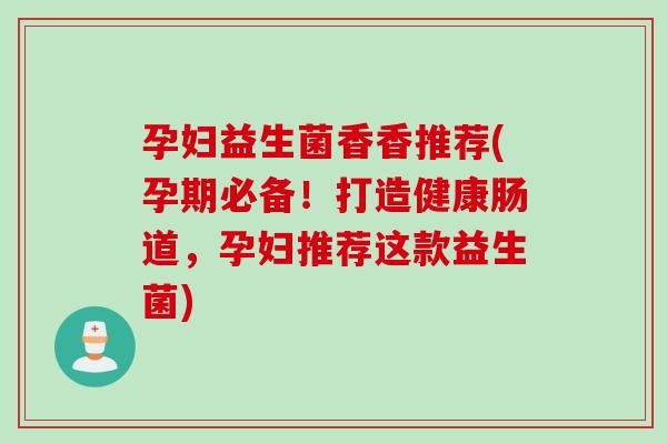 孕妇益生菌香香推荐(孕期必备！打造健康肠道，孕妇推荐这款益生菌)