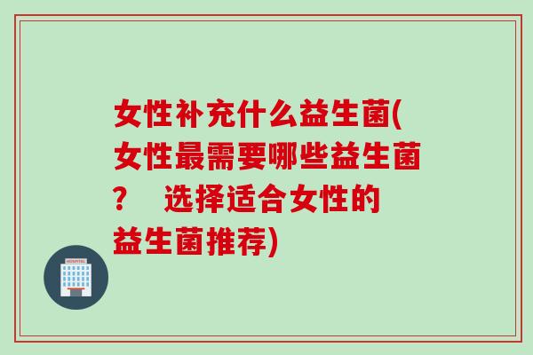 女性补充什么益生菌(女性最需要哪些益生菌？  选择适合女性的益生菌推荐)