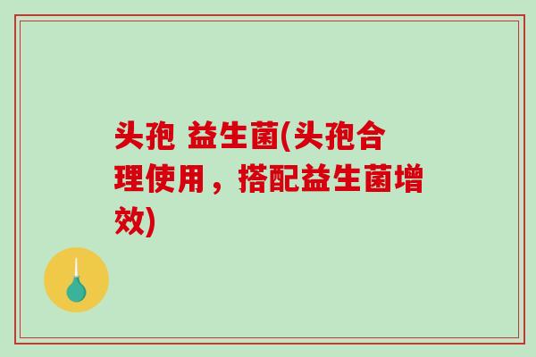 头孢 益生菌(头孢合理使用,搭配益生菌增效) 头孢 益生菌(头孢合理使用,搭配益生菌增效)
