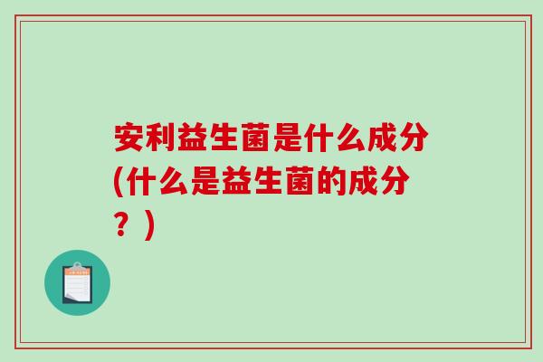 安利益生菌是什么成分(什么是益生菌的成分？)