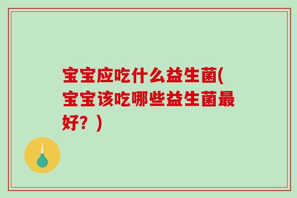 宝宝应吃什么益生菌(宝宝该吃哪些益生菌最好？)