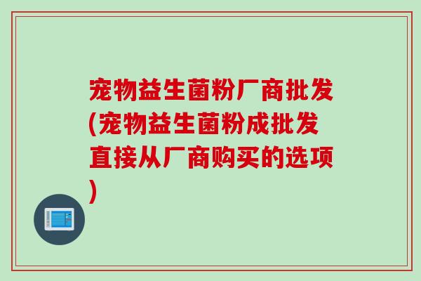 宠物益生菌粉厂商批发(宠物益生菌粉成批发直接从厂商购买的选项)