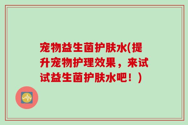宠物益生菌护肤水(提升宠物护理效果，来试试益生菌护肤水吧！)