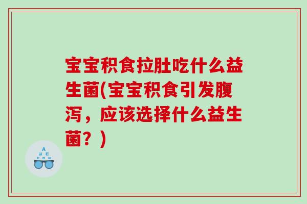 宝宝积食拉肚吃什么益生菌(宝宝积食引发腹泻，应该选择什么益生菌？)