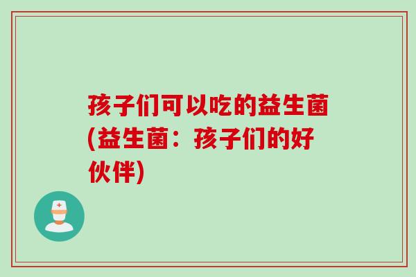孩子们可以吃的益生菌(益生菌:孩子们的好伙伴) 孩子们可以吃的益生菌(益生菌:孩子们的好伙伴)