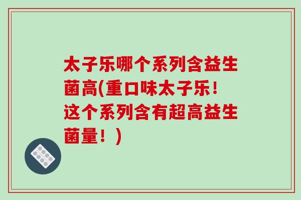 太子乐哪个系列含益生菌高(重口味太子乐！这个系列含有超高益生菌量！)