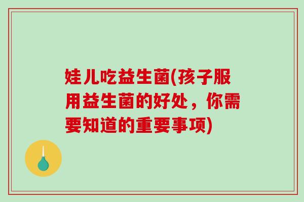 娃儿吃益生菌(孩子服用益生菌的好处,你需要知道的重要事项) 娃儿吃益生菌(孩子服用益生菌的好处,你需要知道的重要事项)