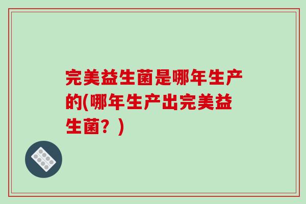 完美益生菌是哪年生产的(哪年生产出完美益生菌？)