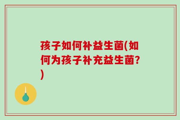 孩子如何补益生菌(如何为孩子补充益生菌?) 孩子如何补益生菌(如何为孩子补充益生菌?)
