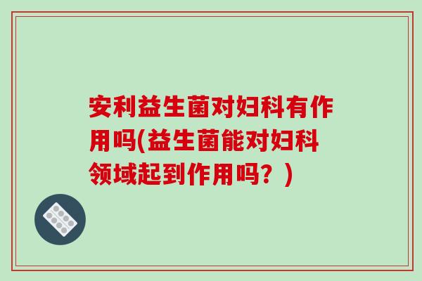 安利益生菌对妇科有作用吗(益生菌能对妇科领域起到作用吗？)