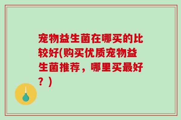 宠物益生菌在哪买的比较好(购买优质宠物益生菌推荐,哪里买好?) 宠物益生菌在哪买的比较好(购买优质宠物益生菌推荐,哪里买好?)