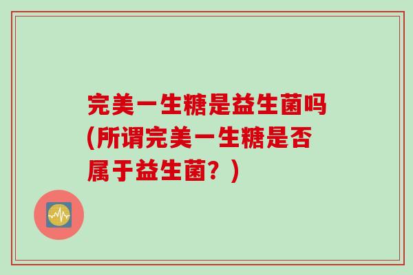 完美一生糖是益生菌吗(所谓完美一生糖是否属于益生菌?) 完美一生糖是益生菌吗(所谓完美一生糖是否属于益生菌?)