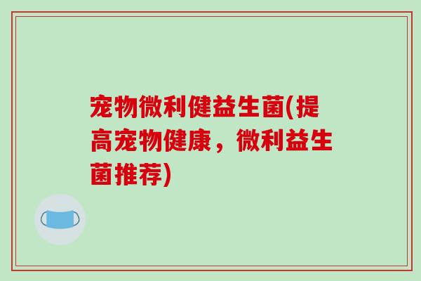 宠物微利健益生菌(提高宠物健康，微利益生菌推荐)