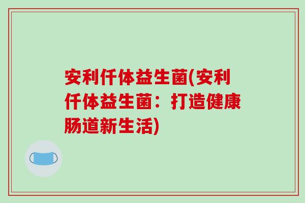 安利仟体益生菌(安利仟体益生菌:打造健康肠道新生活) 安利仟体益生菌(安利仟体益生菌:打造健康肠道新生活)