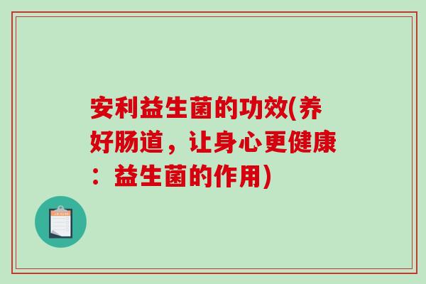 安利益生菌的功效(养好肠道,让身心更健康:益生菌的作用) 安利益生菌的功效(养好肠道,让身心更健康:益生菌的作用)