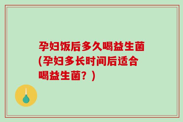 孕妇饭后多久喝益生菌(孕妇多长时间后适合喝益生菌？)