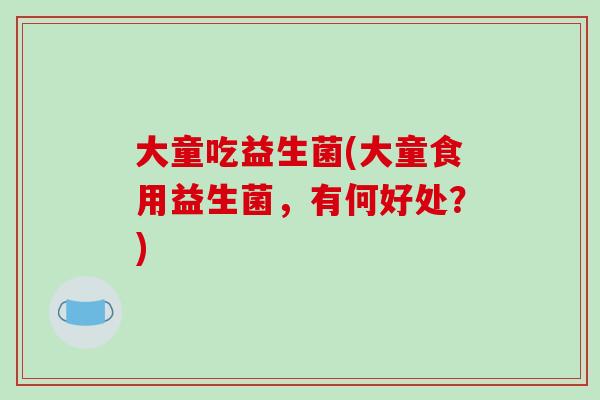 大童吃益生菌(大童食用益生菌,有何好处?) 大童吃益生菌(大童食用益生菌,有何好处?)