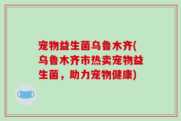 宠物益生菌乌鲁木齐(乌鲁木齐市热卖宠物益生菌，助力宠物健康)