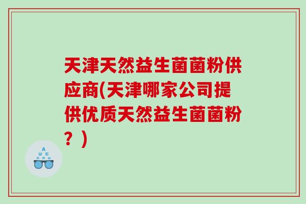 天津天然益生菌菌粉供应商(天津哪家公司提供优质天然益生菌菌粉?) 天津天然益生菌菌粉供应商(天津哪家公司提供优质天然益生菌菌粉?)